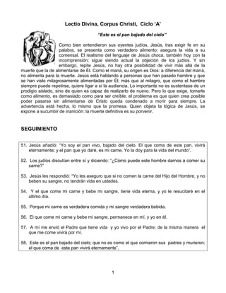 1
Lectio Divina, Corpus Christi, Ciclo ‘A’
“Este es el pan bajado del cielo”
Como bien entendieron sus oyentes judíos, Jesús, tras exigir fe en su
palabra, se presenta como verdadero alimento: asegura la vida a su
comensal. El realismo del lenguaje de Jesús choca, también hoy con la
incomprensión; sigue siendo actual la objeción de los judíos. Y sin
embargo, repite Jesús, no hay otra posibilidad de vivir más allá de la
muerte que la de alimentarse de Él. Como el maná, su origen es Dios: a diferencia del maná,
no alimenta para la muerte. Jesús está hablando a personas que han pasado hambre y que
se han visto milagrosamente alimentadas por Él; más que al milagro, que como el hambre
siempre puede repetirse, quiere ligar a sí la audiencia. Lo importante no es sustentase de un
prodigio aislado, sino de quien es capaz de realizarlo de nuevo. Pero lo que exige, tomarle
como alimento, es demasiado como para ser creíble; el problema es que quien crea posible
poder pasarse sin alimentarse de Cristo queda condenado a morir para siempre. La
advertencia está hecha, lo mismo que la promesa. Quien objeta la lógica de Jesús, se
expone a sucumbir de inanición: la muerte definitiva es su porvenir.
SEGUIMIENTO
51. Jesús añadió: “Yo soy el pan vivo, bajado del cielo. El que coma de este pan, vivirá
eternamente; y el pan que yo daré, es mi carne. Yo la doy para la vida del mundo”.
52. Los judíos discutían entre sí y diciendo: “¿Cómo puede este hombre darnos a comer su
carne?”
53. Jesús les respondió: “Yo les aseguro que si no comen la carne del Hijo del Hombre, y no
beben su sangre, no tendrán vida en ustedes.
54. Y el que come mi carne y bebe mi sangre, tiene vida eterna, y yo le resucitaré en el
último día.
55. Porque mi carne es verdadera comida y mi sangre verdadera bebida.
56. El que come mi carne y bebe mi sangre, permanece en mí, y yo en él.
57. A mí me envió el Padre que tiene vida y yo vivo por el Padre; de la misma manera el
que me come vivirá por mí.
58. Este es el pan bajado del cielo; que no es como el que comieron sus padres y murieron;
el que coma de este pan vivirá eternamente”.
 