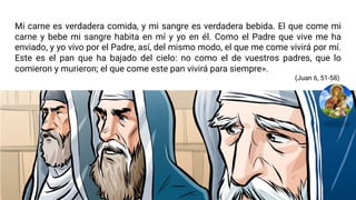 Mi carne es verdadera comida, y mi sangre es verdadera bebida. El que come mi
carne y bebe mi sangre habita en mí y yo en él. Como el Padre que vive me ha
enviado, y yo vivo por el Padre, así, del mismo modo, el que me come vivirá por mí.
Este es el pan que ha bajado del cielo: no como el de vuestros padres, que lo
comieron y murieron; el que come este pan vivirá para siempre».
(Juan 6, 51-58)
 