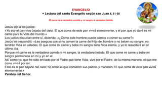 EVANGELIO
+ Lectura del santo Evangelio según san Juan 6, 51-58
Mi carne es la verdadera comida, y mi sangre, la verdadera bebida.
Jesús dijo a los judíos:
«Yo soy el pan vivo bajado del cielo. El que coma de este pan vivirá́ eternamente, y el pan que yo daré́ es mi
carne para la Vida del mundo.»
Los judíos discutían entre sí, diciendo: «¿Como este hombre puede darnos a comer su carne?»
Jesús les respondió́: «Les aseguro que si no comen la carne del Hijo del hombre y no beben su sangre, no
tendrán Vida en ustedes. El que come mi carne y bebe mi sangre tiene Vida eterna, y yo lo resucitaré en el
ultimo día.
Porque mi carne es la verdadera comida y mi sangre, la verdadera bebida. El que come mi carne y bebe mi
sangre permanece en mí y yo en el.
Así́ como yo, que he sido enviado por el Padre que tiene Vida, vivo por el Padre, de la misma manera, el que me
come vivirá́ por mí.
Este es el pan bajado del cielo; no como el que comieron sus padres y murieron. El que coma de este pan vivirá
eternamente.»
Palabra del Señor.
 