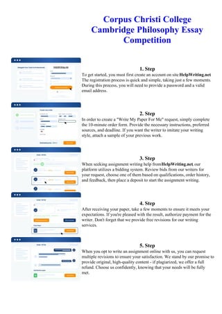 Corpus Christi College
Cambridge Philosophy Essay
Competition
1. Step
To get started, you must first create an account on site HelpWriting.net.
The registration process is quick and simple, taking just a few moments.
During this process, you will need to provide a password and a valid
email address.
2. Step
In order to create a "Write My Paper For Me" request, simply complete
the 10-minute order form. Provide the necessary instructions, preferred
sources, and deadline. If you want the writer to imitate your writing
style, attach a sample of your previous work.
3. Step
When seeking assignment writing help fromHelpWriting.net, our
platform utilizes a bidding system. Review bids from our writers for
your request, choose one of them based on qualifications, order history,
and feedback, then place a deposit to start the assignment writing.
4. Step
After receiving your paper, take a few moments to ensure it meets your
expectations. If you're pleased with the result, authorize payment for the
writer. Don't forget that we provide free revisions for our writing
services.
5. Step
When you opt to write an assignment online with us, you can request
multiple revisions to ensure your satisfaction. We stand by our promise to
provide original, high-quality content - if plagiarized, we offer a full
refund. Choose us confidently, knowing that your needs will be fully
met.
Corpus Christi College Cambridge Philosophy Essay CompetitionCorpus Christi College Cambridge Philosophy
Essay Competition
 