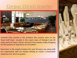 Corpus Christi Jeweler
Victoria’s Fine Jewelry is the premiere fine jewelry store on the
Texas Gulf Coast. Located in the resort town of Rockport just 30
miles north of Corpus Christi, Victoria’s Fine Jewelry makes shopping
for fine jewelry an experience to remember!
Have been in the jewelry business for over 25 years, we, along with
our experienced staff are always striving to create a memorable
experience for all of our guests.
 