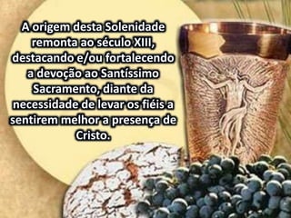 A origem desta Solenidade
remonta ao século XIII,
destacando e/ou fortalecendo
a devoção ao Santíssimo
Sacramento, diante da
necessidade de levar os fiéis a
sentirem melhor a presença de
Cristo.
 