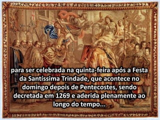 para ser celebrada na quinta-feira após a Festa
da Santíssima Trindade, que acontece no
domingo depois de Pentecostes, sendo
decretada em 1269 e aderida plenamente ao
longo do tempo...
 