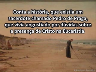 Conta a história, que existia um
sacerdote chamado Pedro de Praga,
que vivia angustiado por dúvidas sobre
a presença de Cristo na Eucaristia.
 