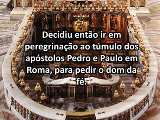 Decidiu então ir em
peregrinação ao túmulo dos
apóstolos Pedro e Paulo em
Roma, para pedir o dom da
fé.
 