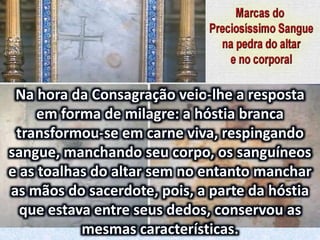 Na hora da Consagração veio-lhe a resposta
em forma de milagre: a hóstia branca
transformou-se em carne viva, respingando
sangue, manchando seu corpo, os sanguíneos
e as toalhas do altar sem no entanto manchar
as mãos do sacerdote, pois, a parte da hóstia
que estava entre seus dedos, conservou as
mesmas características.
 