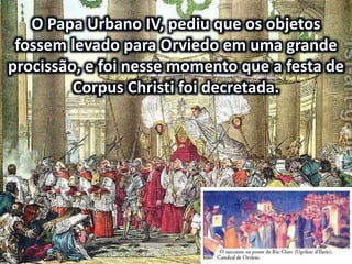 O Papa Urbano IV, pediu que os objetos
fossem levado para Orviedo em uma grande
procissão, e foi nesse momento que a festa de
Corpus Christi foi decretada.
 