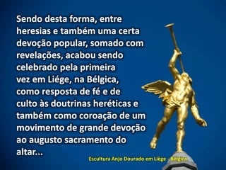 Sendo desta forma, entre
heresias e também uma certa
devoção popular, somado com
revelações, acabou sendo
celebrado pela primeira
vez em Liége, na Bélgica,
como resposta de fé e de
culto às doutrinas heréticas e
também como coroação de um
movimento de grande devoção
ao augusto sacramento do
altar...
Escultura Anjo Dourado em Liège - Bélgica
 