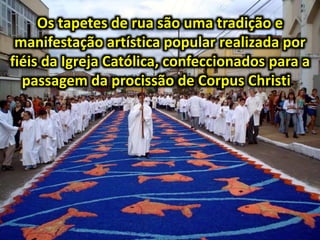 Os tapetes de rua são uma tradição e
manifestação artística popular realizada por
fiéis da Igreja Católica, confeccionados para a
passagem da procissão de Corpus Christi.
 