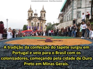 A tradição da confecção do tapete surgiu em
Portugal e veio para o Brasil com os
colonizadores, começando pela cidade de Ouro
Preto em Minas Gerais.
 