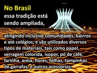 No Brasil
essa tradição está
sendo ampliada,
atingindo inclusive comunidades, bairros
e até colégios, e são utilizados diversos
tipos de materiais, tais como papel,
serragem colorida, isopor, pó de café,
farinha, areia, flores, folhas, tampinhas
de garrafas, e outros acessórios.
 