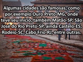 Algumas cidades são famosas, como
por exemplo Ouro Preto-MG, onde
teve seu início, também Matão-SP, São
José do Rio Preto-SP, ainda Castelo-ES,
Rodeio-SC, Cabo Frio-RJ, entre outras.
 
