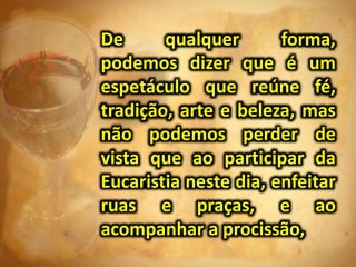 De qualquer forma,
podemos dizer que é um
espetáculo que reúne fé,
tradição, arte e beleza, mas
não podemos perder de
vista que ao participar da
Eucaristia neste dia, enfeitar
ruas e praças, e ao
acompanhar a procissão,
 