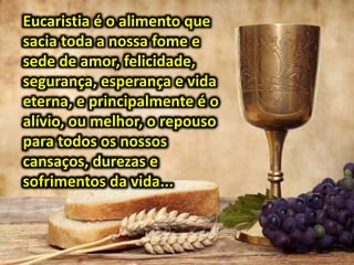 Eucaristia é o alimento que
sacia toda a nossa fome e
sede de amor, felicidade,
segurança, esperança e vida
eterna, e principalmente é o
alívio, ou melhor, o repouso
para todos os nossos
cansaços, durezas e
sofrimentos da vida...
 
