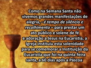 Como na Semana Santa não
vivemos grandes manifestações de
alegria, - é tempo de silêncio e
recolhimento – para prestar um
ato público e solene de fé
e adoração a Jesus na Eucaristia, a
Igreja instituiu esta solenidade
para se comemorar a Instituição da
Eucaristia que foi na quinta-feira
santa, a 60 dias após a Páscoa.
 