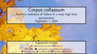 Corpus collapsum 
Partition tolerance of Galera in a noisy high load 
environment 
Highload++ 2014 
Raghavendra Prabhu 
 raghavendra.d.prabhu@gmail.com 
Percona  raghavendra.prabhu@percona.com 
 randomsurfer  wnohang.net  rdprabhu  ronin13 
 