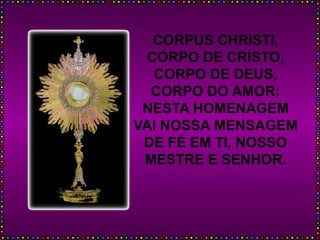 CORPUS CHRISTI,
CORPO DE CRISTO,
CORPO DE DEUS,
CORPO DO AMOR:
NESTA HOMENAGEM
VAI NOSSA MENSAGEM
DE FÉ EM TI, NOSSO
MESTRE E SENHOR.