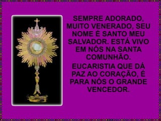 SEMPRE ADORADO,
MUITO VENERADO, SEU
NOME É SANTO MEU
SALVADOR. ESTÁ VIVO
EM NÓS NA SANTA
COMUNHÃO.
EUCARISTIA QUE DÁ
PAZ AO CORAÇÃO, É
PARA NÓS O GRANDE
VENCEDOR.