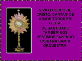 VIVA O CORPO DE
CRISTO, CANTAM OS
ANJOS TODOS EM
FESTA,
DE SANTIDADE
TAMBÉM NOS
VESTIMOS FAZENDO
CORO NA SANTA
ORQUESTRA.