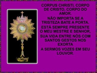 CORPUS CHRISTI, CORPO
DE CRISTO, CORPO DO
AMOR.
NÃO IMPORTA SE A
TRISTEZA BATE A PORTA.
ESTÁ SEMPRE PRESENTE
O MEU MESTRE E SENHOR,
SUA VIDA ENTRE NÓS COM
SANTOS GESTOS NOS
EXORTA
A SERMOS VOZES EM SEU
LOUVOR.