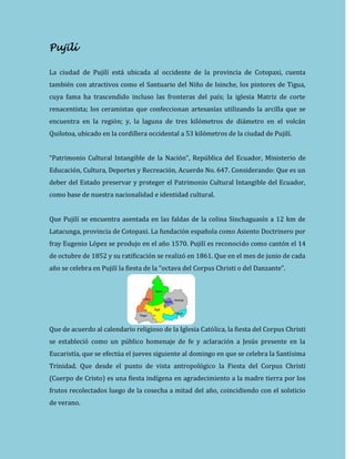 Pujilí
La ciudad de Pujilí está ubicada al occidente de la provincia de Cotopaxi, cuenta
también con atractivos como el Santuario del Niño de Isinche, los pintores de Tigua,
cuya fama ha trascendido incluso las fronteras del país; la iglesia Matriz de corte
renacentista; los ceramistas que confeccionan artesanías utilizando la arcilla que se
encuentra en la región; y, la laguna de tres kilómetros de diámetro en el volcán
Quilotoa, ubicado en la cordillera occidental a 53 kilómetros de la ciudad de Pujilí.
“Patrimonio Cultural Intangible de la Nación”, República del Ecuador, Ministerio de
Educación, Cultura, Deportes y Recreación, Acuerdo No. 647. Considerando: Que es un
deber del Estado preservar y proteger el Patrimonio Cultural Intangible del Ecuador,
como base de nuestra nacionalidad e identidad cultural.
Que Pujilí se encuentra asentada en las faldas de la colina Sinchaguasín a 12 km de
Latacunga, provincia de Cotopaxi. La fundación española como Asiento Doctrinero por
fray Eugenio López se produjo en el año 1570. Pujilí es reconocido como cantón el 14
de octubre de 1852 y su ratificación se realizó en 1861. Que en el mes de junio de cada
año se celebra en Pujilí la fiesta de la “octava del Corpus Christi o del Danzante”.
Que de acuerdo al calendario religioso de la Iglesia Católica, la fiesta del Corpus Christi
se estableció como un público homenaje de fe y aclaración a Jesús presente en la
Eucaristía, que se efectúa el jueves siguiente al domingo en que se celebra la Santísima
Trinidad. Que desde el punto de vista antropológico la Fiesta del Corpus Christi
(Cuerpo de Cristo) es una fiesta indígena en agradecimiento a la madre tierra por los
frutos recolectados luego de la cosecha a mitad del año, coincidiendo con el solsticio
de verano.
 