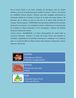 Que el Corpus Christi es una fiesta, resultado del sincretismo entre los rituales
andinos y en uso de las atribuciones que le confiere el artículo 7, literal 1, de la misma
ley. ACUERDA: Artículo primero.- Declarar como bien intangible perteneciente al
Patrimonio Cultural de la Nación a la fiesta de la octava del Corpus Christi o del
Danzante, que se celebra en junio de cada año, en el cantón Pujilí, provincia de
Cotopaxi. Artículo segundo.- CONSIDERAR como documento habilitante de la presente
declaración el inventario y la investigación histórica elaborada por el departamento
de inventario de Bienes Culturales y el de Investigación e Historia del Instituto
Nacional de Patrimonio Cultural.
Artículo tercero.- RECOMENDAR a la Ilustre Municipalidad del cantón Pujilí no
incorporar elementos foráneos a la fiesta del Corpus Christi, para mantener la
identidad y originalidad de la festividad. Comuníquese y publíquese en la ciudad de
Quito, 11 de abril de 2002. Dr. Roberto Hanze Salem, Ministro de Educación, Cultura,
Deportes y Recreación.
Castillos
•Donados por alfareros
•Parte de un juego popular
Achiote
•Producción del cantón
•Ritual
Pujili
•Cuna del Corpus Christi
•Tierra de Alfareros
 