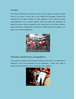 Prioste.-
En la fiesta de Danzantes el prioste se coloca en primer lugar con esposa y familia.
Lleva en sus manos el Guión, que es una insignia del priostazgo. El guión está
compuesto por un objeto cilíndrico, de color plateado y de dos metros de altura,
aproximadamente. En el extremo superior, sobre una media luna aderezada con
piedras preciosas, conchas y pequeñas cruces, resalta una cruz de mayor tamaño y
cintas multicolores. Antiguamente el prioste era nombrado desde el púlpito, en la
Iglesia, con un año de anticipación.
Oficiales, tamboneros y pingulleros.-
Los oficiales son músicos experimentados durante muchos años. Los Tamboneros y
Pingulleros ‘tocan’ los instrumentos que han adquirido y ‘curado’ para evitar la
destrucción, especialmente el ‘cuero de borrego’ de los tambores.
 