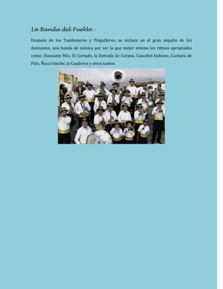 La Banda del Pueblo.-
Después de los Tamboneros y Pingulleros, se incluye en el gran séquito de los
danzantes, una banda de música por ser la que mejor entona los ritmos apropiados
como: Danzante Mío, El Cortado, la Entrada de Corpus, Cascabel Indiano, Cuchara de
Palo, Ñuca Isinche, la Cuadrera y otros tantos.
 