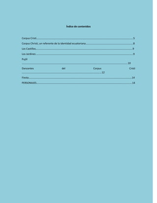 Índice de contenidos
Corpus Cristi…………………………………………………………………………………………………………………………………..5
Corpus Christi, un referente de la identidad ecuatoriana……………………………………………………………….8
Los Castillos…………………………………………………………………………………………………………………………………..9
Los Jardines …………………………………………………………………………………………………………………………………..9
Pujilí
……………………………………………………………………………………………………………………………………………….10
Danzantes del Corpus Cristi
……………………………………………………………………………………………………………12
Fiesta……………………………………………………………………………………………………………………………………………14
PERSONAJES……………………………………………………………………………………………………………………..............14
 