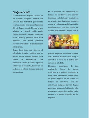 Corpus Cristi
Es una festividad religiosa cristiana de
las culturas indígenas andinas del
Ecuador. Esta festividad, que coincide
en el calendario con las celebraciones
del Inti Raymi, es más bien de origen
religioso y cultural, traída desde
España durante la conquista y que tuvo
en la Colonia y primeros años de la
República una fuerte presencia
popular, rivalizando o mezclándose con
el Inti Raymi.
Corpus Cristi tiene sus raíces en el
calendario litúrgico católico, que se
celebra, varias semanas después de la
Pascua de Resurrección. Esta
celebración exalta el valor espiritual
católico de la Eucaristía, basado en los
hechos de la Última Cena de Jesús con
sus apóstoles.
En el Ecuador, las festividades de
Corpus se celebraron con especial
intensidad en la Colonia y consistieron
en grandes movilizaciones populares
donde se realizaban también coloridas
manifestaciones teatrales donde los
actores interactuaban mucho con el
público; seguidas de música y bailes,
que a menudo duraban varios días y se
convertían a veces en el motivo para
excesos en la bebida.
Elementos importantes de ésta
celebración fueron los fuegos
artifíciales y la pólvora, exaltando al
fuego como elemento de demostración
de júbilo. Algunas de las fiestas de
Corpus se mezclaron con las
ancestrales indígenas del Inti Raymi,
generando una cierta fusión entre ellas
y generaron temporales cambios en los
valores y prácticas originales de las
segundas.
 