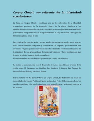 Corpus Christi, un referente de la identidad
ecuatoriana
La fiesta de Corpus Christi constituye uno de los referentes de la identidad
ecuatoriana, producto de la expresión alegre de la danza aborigen y las
demostraciones ceremoniales de actos religiosos, impuestos por la cultura occidental,
que nuestros antepasados hacían en agradecimiento al Sol y a la madre Tierra, por los
frutos recogidos a mitad de año.
Esta celebración, que año a año convoca a miles de turistas nacionales y extranjeros,
inicia con el desfile de comparsas y continúa con las Vísperas, que consiste en una
ceremonia religiosa que se desarrollará la noche del sábado; continúa con la quema de
la chamiza y de una gran cantidad de juegos pirotécnicos y luces multicolores, que
brindan al público un espectáculo maravilloso.
El canelazo es la tradicional bebida que se ofrece a todos los asistentes.
Su festejo se complementa con el desarrollo de varios espectáculos propios de la
región como El Danzante, Los Castillos, Los Jardines, El Correo, Las Tiendas de
Artesanía, Las Cabañas y las Almas Santas.
Por la mañana del Día de las Octavas de Corpus Christi, los habitantes de todas las
comunidades del cantón Pujilí se dirigen a la plaza Luis Felipe Chávez, para colocar los
castillos, castillejos y formar los jardines, cuya magnificencia y vistosidad cautivan a
los turistas.
 