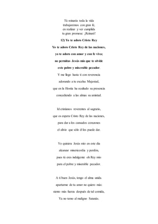 Tú reinarás toda la vida
trabajaremos con gran fe,
en realizar y ver cumplida
tu gran promesa: ¡Reinaré!
12) Yo te adoro Cristo Rey
Yo te adoro Cristo Rey de las naciones,
yo te adoro con amor y con fe viva;
no permitas Jesús mío que te olvide
este pobre y miserable pecador.
Y me llego hasta ti con reverencia
adorando a tu excelsa Majestad,
que en la Hostia ha ocultado su presencia
concediendo a las almas su amistad.
Id cristianos reverentes al sagrario,
que os espera Cristo Rey de las naciones,
para dar a los cansados corazones
el alivio que sólo él les puede dar.
Yo quisiera Jesús mío en este dia
alcanzar misericordia y perdón,
pues tú eres indulgente oh Rey mío
para el pobre y miserable pecador.
A ti buen Jesús, tengo el alma unida.
apartarme de tu amor no quiero más:
siento más fuerza después de tal comida,
Ya no temo al maligno Satanás.
 