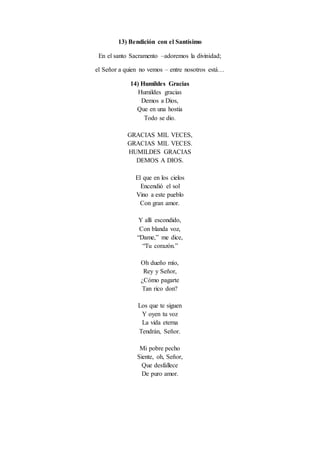 13) Bendición con el Santísimo
En el santo Sacramento –adoremos la divinidad;
el Señor a quien no vemos – entre nosotros está…
14) Humildes Gracias
Humildes gracias
Demos a Dios,
Que en una hostia
Todo se dio.
GRACIAS MIL VECES,
GRACIAS MIL VECES.
HUMILDES GRACIAS
DEMOS A DIOS.
El que en los cielos
Encendió el sol
Vino a este pueblo
Con gran amor.
Y allí escondido,
Con blanda voz,
“Dame,” me dice,
“Tu corazón.”
Oh dueño mío,
Rey y Señor,
¿Cómo pagarte
Tan rico don?
Los que te siguen
Y oyen tu voz
La vida eterna
Tendrán, Señor.
Mi pobre pecho
Siente, oh, Señor,
Que desfallece
De puro amor.
 