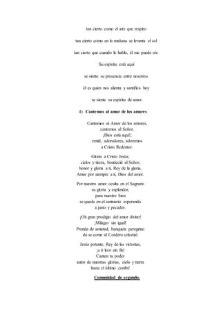 tan cierto como el aire que respiro
tan cierto como en la mañana se levanta el sol
tan cierto que cuando le hablo, él me puede oír.
Su espíritu está aquí
se siente su presencia entre nosotros
él es quien nos alienta y santifica hoy
se siente su espíritu de amor.
4) Cantemos al amor de los amores
Cantemos al Amor de los amores,
cantemos al Señor.
¡Dios está aquí!;
venid, adoradores, adoremos
a Cristo Redentor.
Gloria a Cristo Jesús;
cielos y tierra, bendecid al Señor;
honor y gloria a ti, Rey de la gloria.
Amor por siempre a ti, Dios del amor.
Por nuestro amor oculta en el Sagrario
su gloria y esplendor,
para nuestro bien
se queda en el santuario esperando
a justo y pecador.
¡Oh gran prodigio del amor divino!
¡Milagro sin igual!
Prenda de amistad, banquete peregrino
do se come al Cordero celestial.
Jesús potente, Rey de las victorias,
¡a ti loor sin fin!
Canten tu poder
autor de nuestras glorias, cielo y tierra
hasta el último confín!
Comunidad de segundo.
 