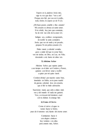 Espero en ti, piadoso Jesús mío,
oigo tu voz que dice: “ven a mí”.
Porque eres fiel, por eso en ti confío,
todo, Señor, lo espero yo de Ti (2).
¡Oh buen pastor, amable y fino amante!
Mi corazón se abrasa en santo amor.
Si te olvidé, hoy juro que constante,
he de vivir tan sólo de tu amor (2).
Indigno soy, confieso avergonzado,
de recibir la santa comunión.
Jesús, que ves mi nada y mi pecado,
prepara Tú mi pobre corazón (2).
Dulce maná y celestial comida,
gozo y salud del que te come bien;
ven sin tardar, mi Dios, mi Luz, mi Vida;
desciende a mí, hasta mi alma ven.
5) Altísimo Señor
Altísimo Señor, que supiste juntar
a un tiempo en el altar ser Cordero y Pastor,
quisiera con fervor amar y recibir
a quien por mí quiso morir.
Cordero divinal por nuestro sumo bien,
inmolado en Salén, en tu puro raudal
de gracias celestial, lava mi corazón,
que el fiel te rinde adoración.
Suavísimo maná, que sabe a dulce miel,
ven y del mundo vil nada me gustará.
Ven y se trocará del destierro cruel
con tu dulzura la amarga hiel.
6) Como el Ciervo
Como el ciervo al agua va
vamos hacia ti, Señor,
pues de ti tenemos sed, fuente del eterno amor.
Caminamos hacia ti
con alegres cánticos:
hoy venimos a tu altar,
para amarte más, Señor.
 