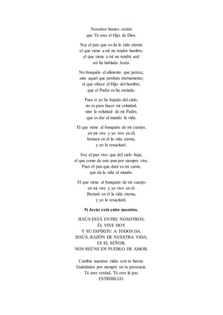 Nosotros hemos creído
que Tú eres el Hijo de Dios.
Soy el pan que os da la vida eterna:
el que viene a mí no tendrá hambre,
el que viene a mí no tendrá sed:
así ha hablado Jesús.
No busquéis el alimento que perece,
sino aquel que perdura eternamente;
el que ofrece el Hijo del hombre,
que el Padre os ha enviado.
Pues si yo he bajado del cielo,
no es para hacer mi voluntad,
sino la voluntad de mi Padre,
que es dar al mundo la vida.
El que viene al banquete de mi cuerpo,
en mí vive y yo vivo en él;
brotará en él la vida eterna,
y yo lo resucitaré.
Soy el pan vivo que del cielo baja;
el que come de este pan por siempre vive.
Pues el pan que daré es mi carne,
que da la vida al mundo.
El que viene al banquete de mi cuerpo
en mi vive y yo vivo en él.
Brotará en él la vida eterna,
y yo lo resucitaré.
9) Jesús está entre nosotros.
JESÚS ESTÁ ENTRE NOSOTROS,
ÉL VIVE HOY
Y SU ESPÍRITU A TODOS DA.
JESÚS, RAZÓN DE NUESTRA VIDA,
ES EL SEÑOR,
NOS REÚNE EN PUEBLO DE AMOR.
Cambia nuestras vidas con tu fuerza.
Guárdanos por siempre en tu presencia.
Tú eres verdad, Tú eres la paz.
ESTRIBILLO.
 