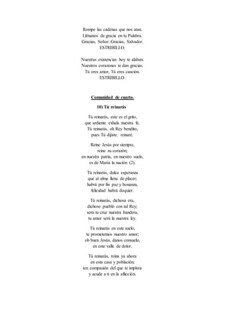 Rompe las cadenas que nos atan.
Llénanos de gracia en tu Palabra.
Gracias, Señor. Gracias, Salvador.
ESTRIBILLO.
Nuestras existencias hoy te alaban.
Nuestros corazones te dan gracias.
Tú eres amor, Tú eres canción.
ESTRIBILLO.
Comunidad de cuarto.
10) Tú reinarás
Tú reinarás, este es el grito,
que ardiente exhala nuestra fe.
Tú reinarás, oh Rey bendito,
pues Tú dijiste: reinaré.
Reine Jesús por siempre,
reine su corazón;
en nuestra patria, en nuestro suelo,
es de María la nación (2).
Tú reinarás, dulce esperanza
que al alma llena de placer;
habrá por fin paz y bonanza,
felicidad habrá doquier.
Tú reinarás, dichosa era,
dichoso pueblo con tal Rey;
será tu cruz nuestra bandera,
tu amor será la nuestra ley.
Tú reinarás en este suelo,
te prometemos nuestro amor;
oh buen Jesús, danos consuelo,
en este valle de dolor.
Tú reinarás, reina ya ahora
en esta casa y población;
ten compasión del que te implora
y acude a ti en la aflicción.
 
