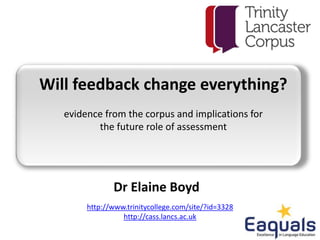 Will feedback change everything?
evidence from the corpus and implications for
the future role of assessment
http://www.trinitycollege.com/site/?id=3328
http://cass.lancs.ac.uk
Dr Elaine Boyd
 