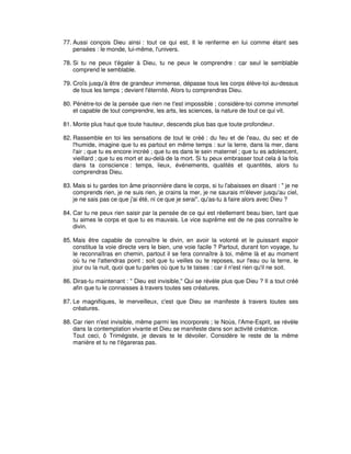 77. Aussi conçois Dieu ainsi : tout ce qui est, Il le renferme en lui comme étant ses
pensées : le monde, lui-même, l'univers.
78. Si tu ne peux t'égaler à Dieu, tu ne peux le comprendre : car seul le semblable
comprend le semblable.
79. Croîs jusqu'à être de grandeur immense, dépasse tous les corps élève-toi au-dessus
de tous les temps ; devient l'éternité. Alors tu comprendras Dieu.
80. Pénètre-toi de la pensée que rien ne t'est impossible ; considère-toi comme immortel
et capable de tout comprendre, les arts, les sciences, la nature de tout ce qui vit.
81. Monte plus haut que toute hauteur, descends plus bas que toute profondeur.
82. Rassemble en toi les sensations de tout le créé : du feu et de l'eau, du sec et de
l'humide, imagine que tu es partout en même temps : sur la terre, dans la mer, dans
l'air ; que tu es encore incréé ; que tu es dans le sein maternel ; que tu es adolescent,
vieillard ; que tu es mort et au-delà de la mort. Si tu peux embrasser tout cela à la fois
dans ta conscience : temps, lieux, événements, qualités et quantités, alors tu
comprendras Dieu.
83. Mais si tu gardes ton âme prisonnière dans le corps, si tu l'abaisses en disant : " je ne
comprends rien, je ne suis rien, je crains la mer, je ne saurais m'élever jusqu'au ciel,
je ne sais pas ce que j'ai été, ni ce que je serai", qu'as-tu à faire alors avec Dieu ?
84. Car tu ne peux rien saisir par la pensée de ce qui est réellement beau bien, tant que
tu aimes le corps et que tu es mauvais. Le vice suprême est de ne pas connaître le
divin.
85. Mais être capable de connaître le divin, en avoir la volonté et le puissant espoir
constitue la voie directe vers le bien, une voie facile ? Partout, durant ton voyage, tu
le reconnaîtras en chemin, partout il se fera connaître à toi, même là et au moment
où tu ne l'attendras point ; soit que tu veilles ou te reposes, sur l'eau ou la terre, le
jour ou la nuit, quoi que tu parles où que tu te taises : car il n'est rien qu'il ne soit.
86. Diras-tu maintenant : " Dieu est invisible," Qui se révèle plus que Dieu ? Il a tout créé
afin que tu le connaisses à travers toutes ses créatures.
87. Le magnifiques, le merveilleux, c'est que Dieu se manifeste à travers toutes ses
créatures.
88. Car rien n'est invisible, même parmi les incorporels ; le Noùs, l'Ame-Esprit, se révèle
dans la contemplation vivante et Dieu se manifeste dans son activité créatrice.
Tout ceci, ô Trimégiste, je devais te le dévoiler. Considère le reste de la même
manière et tu ne t'égareras pas.

 