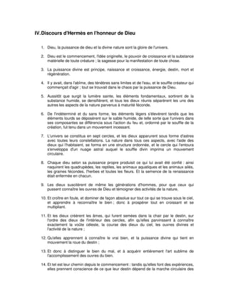 IV. Discours d'Hermès en l'honneur de Dieu
1. Dieu, la puissance de dieu et la divine nature sont la gloire de l'univers.
2. Dieu est le commencement, l'idée originelle, le pouvoir de croissance et la substance
matérielle de toute créature ; la sagesse pour la manifestation de toute chose.
3. La puissance divine est principe, naissance et croissance, énergie, destin, mort et
régénération.
4. Il y avait, dans l'abîme, des ténèbres sans limites et de l'eau, et le souffle créateur qui
commençait d'agir ; tout se trouvait dans le chaos par la puissance de Dieu.
5. Aussitôt que surgit la lumière sainte, les éléments fondamentaux, sortirent de la
substance humide, se densifièrent, et tous les dieux réunis séparèrent les uns des
autres les aspects de la nature parvenus à maturité féconde.
6. De l'indéterminé et du sans forme, les éléments légers s'élevèrent tandis que les
éléments lourds se déposèrent sur le sable humide, de telle sorte que l'univers dans
ses composantes se différencia sous l'action du feu et, ordonné par le souffle de la
création, fut tenu dans un mouvement incessant.
7. L'univers se constitua en sept cercles, et les dieux apparurent sous forme d'astres
avec toutes leurs constellations. La nature dans tous ces aspects, avec l'aide des
dieux qui l'habitaient, se forma en une structure ordonnée, et le cercle qui l'entoura
s'enveloppa d'un nuage astral auquel le souffle divin imprima un mouvement
circulaire.
8. Chaque dieu selon sa puissance propre produisit ce qui lui avait été confié : ainsi
naquirent les quadrupèdes, les reptiles, les animaux aquatiques et les animaux ailés,
les graines fécondes, l'herbes et toutes les fleurs. Et la semence de la renaissance
était enfermée en chacun.
9. Les dieux suscitèrent de même les générations d'hommes, pour que ceux qui
pussent connaître les ouvres de Dieu et témoigner des activités de la nature,
10. Et croître en foule, et dominer de façon absolue sur tout ce qui se trouve sous le ciel,
et apprendre à reconnaître le bien ; donc à prospérer tout en croissant et se
multipliant.
11. Et les dieux créèrent les âmes, qui furent semées dans la chair par le destin, sur
l'ordre des dieux de l'intérieur des cercles, afin qu'elles parvinssent à connaître
exactement la voûte céleste, la course des dieux du ciel, les ouvres divines et
l'activité de la nature ;
12. Qu'elles apprennent à connaître le vrai bien, et la puissance divine qui tient en
mouvement la roue du destin ;
13. Et donc à distinguer le bien du mal, et à acquérir entièrement l'art sublime de
l'accomplissement des ouvres du bien.
14. Et tel est leur chemin depuis le commencement : tandis qu'elles font des expériences,
elles prennent conscience de ce que leur destin dépend de la marche circulaire des

 