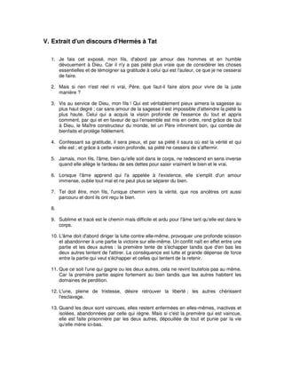 V. Extrait d'un discours d'Hermès à Tat
1. Je fais cet exposé, mon fils, d'abord par amour des hommes et en humble
dévouement à Dieu. Car il n'y a pas piété plus vraie que de considérer les choses
essentielles et de témoigner sa gratitude à celui qui est l'auteur, ce que je ne cesserai
de faire.
2. Mais si rien n'est réel ni vrai, Père, que faut-il faire alors pour vivre de la juste
manière ?
3. Vis au service de Dieu, mon fils ! Qui est véritablement pieux aimera la sagesse au
plus haut degré ; car sans amour de la sagesse il est impossible d'atteindre la piété la
plus haute. Celui qui a acquis la vision profonde de l'essence du tout et appris
comment, par qui et en faveur de qui l'ensemble est mis en ordre, rend grâce de tout
à Dieu, le Maître constructeur du monde, tel un Père infiniment bon, qui comble de
bienfaits et protège fidèlement.
4. Confessant sa gratitude, il sera pieux, et par sa piété il saura où est la vérité et qui
elle est ; et grâce à cette vision profonde, sa piété ne cessera de s'affermir.
5. Jamais, mon fils, l'âme, bien qu'elle soit dans le corps, ne redescend en sens inverse
quand elle allège le fardeau de ses dettes pour saisir vraiment le bien et le vrai.
6. Lorsque l'âme apprend qui l'a appelée à l'existence, elle s'emplit d'un amour
immense, oublie tout mal et ne peut plus se séparer du bien.
7. Tel doit être, mon fils, l'unique chemin vers la vérité, que nos ancêtres ont aussi
parcouru et dont ils ont reçu le bien.
8.
9. Sublime et tracé est le chemin mais difficile et ardu pour l'âme tant qu'elle est dans le
corps.
10. L'âme doit d'abord diriger la lutte contre elle-même, provoquer une profonde scission
et abandonner à une partie la victoire sur elle-même. Un conflit naît en effet entre une
partie et les deux autres : la première tente de s'échapper tandis que d'en bas les
deux autres tentent de l'attirer. La conséquence est lutte et grande dépense de force
entre la partie qui veut s'échapper et celles qui tentent de la retenir.
11. Que ce soit l'une qui gagne ou les deux autres, cela ne revint toutefois pas au même.
Car la première partie aspire fortement au bien tandis que les autres habitent les
domaines de perdition.
12. L'une, pleine de tristesse, désire retrouver la liberté ; les autres chérissent
l'esclavage.
13. Quand les deux sont vaincues, elles restent enfermées en elles-mêmes, inactives et
isolées, abandonnées par celle qui règne. Mais si c'est la première qui est vaincue,
elle est faite prisonnière par les deux autres, dépouillée de tout et punie par la vie
qu'elle mène ici-bas.

 