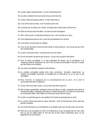 35. Le bien opère volontairement ; le mal involontairement.
36. Les dieux destinent les ouvres bonnes aux bonnes fins.
37. Le bon ordre est justice sublime ; le bon ordre est loi.
38. La loi divine est le temps ; la loi humaine est le mal.
39. Le temps est la rotation du monde ; le temps est le destructeur de l'homme.
40. Dans le ciel tout est immuable ; sur terre tout est changeant.
41. Rien n'est soumis ni subordonné dans le ciel ; rien n'est libre sur terre.
42. Point d'ignorance dans le ciel ; point de connaissance sur la terre.
43. Le terrestre n'a point part au céleste.
44. Tout ce qui est dans le ciel est sans tache et sans souillure ; tout ce qui est sur terre
est condamnable.
45. Le divin n'est pas mortel ; n'est pas divin qui est mortel.
46. Ce qui est semé ne germe pas toujours ; ce qui naît a toujours été semé.
47. Pour le corps corruptible il y a deux périodes de temps : de la conception à la
naissance et de la naissance à la mort. Pour le corps incorruptible il n'est qu'un temps
qui commence à la création.
48. Les corps corruptibles croissent et décroissent.
49. La matière corruptible oscille entre deux contraires : formation, destruction. La
matière incorruptible accomplit le changement en elle-même ou en ce qui lui est
semblable.
50. Pour l'homme, la naissance est le commencement de la mort ; et la mort le
commencement de la naissance.
51. Ce qui naît meurt donc aussi ; ce qui meurt est donc aussi né.
52. Des choses essentielles, quelques-unes sont dans le corps, quelques-unes dans le
monde des idées, quelques-unes dans le monde des forces. Le corps est aussi dans
le monde des idées, mais l'idée et la force sont aussi dans le corps.
53. Le divin ne participe pas au corruptible et le mortel ne participe pas au divin.
54. Le mortel n'entre pas dans le corps immortel ; mais l'immortel peut entrer dans les
parties mortelles.
55. Les forces divines qui se manifestent ne se dirigent pas vers le haut mais vers le bas.
56. Rien de ce qui se passe sur terre n'a d'utilité pour ce qui se passe dans le ciel, mais
tout ce qui se passe dans le ciel est de la plus haute importance pour ce qui
appartient à la vie terrestre.

 