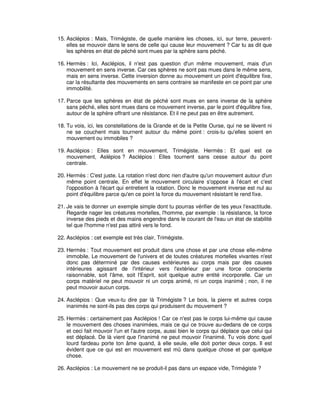 15. Asclépios : Mais, Trimégiste, de quelle manière les choses, ici, sur terre, peuventelles se mouvoir dans le sens de celle qui cause leur mouvement ? Car tu as dit que
les sphères en état de péché sont mues par la sphère sans péché.
16. Hermès : Ici, Asclépios, il n'est pas question d'un même mouvement, mais d'un
mouvement en sens inverse. Car ces sphères ne sont pas mues dans le même sens,
mais en sens inverse. Cette inversion donne au mouvement un point d'équilibre fixe,
car la résultante des mouvements en sens contraire se manifeste en ce point par une
immobilité.
17. Parce que les sphères en état de péché sont mues en sens inverse de la sphère
sans péché, elles sont mues dans ce mouvement inverse, par le point d'équilibre fixe,
autour de la sphère offrant une résistance. Et il ne peut pas en être autrement.
18. Tu vois, ici, les constellations de la Grande et de la Petite Ourse, qui ne se lèvent ni
ne se couchent mais tournent autour du même point : crois-tu qu'elles soient en
mouvement ou immobiles ?
19. Asclépios : Elles sont en mouvement, Trimégiste. Hermès : Et quel est ce
mouvement, Aslépios ? Asclépios : Elles tournent sans cesse autour du point
centrale.
20. Hermès : C'est juste. La rotation n'est donc rien d'autre qu'un mouvement autour d'un
même point centrale. En effet le mouvement circulaire s'oppose à l'écart et c'est
l'opposition à l'écart qui entretient la rotation. Donc le mouvement inverse est nul au
point d'équilibre parce qu'en ce point la force du mouvement résistant le rend fixe.
21. Je vais te donner un exemple simple dont tu pourras vérifier de tes yeux l'exactitude.
Regarde nager les créatures mortelles, l'homme, par exemple : la résistance, la force
inverse des pieds et des mains engendre dans le courant de l'eau un état de stabilité
tel que l'homme n'est pas attiré vers le fond.
22. Asclépios : cet exemple est très clair, Trimégiste.
23. Hermès : Tout mouvement est produit dans une chose et par une chose elle-même
immobile. Le mouvement de l'univers et de toutes créatures mortelles vivantes n'est
donc pas déterminé par des causes extérieures au corps mais par des causes
intérieures agissant de l'intérieur vers l'extérieur par une force consciente
raisonnable, soit l'âme, soit l'Esprit, soit quelque autre entité incorporelle. Car un
corps matériel ne peut mouvoir ni un corps animé, ni un corps inanimé ; non, il ne
peut mouvoir aucun corps.
24. Asclépios : Que veux-tu dire par là Trimégiste ? Le bois, la pierre et autres corps
inanimés ne sont-ils pas des corps qui produisent du mouvement ?
25. Hermès : certainement pas Asclépios ! Car ce n'est pas le corps lui-même qui cause
le mouvement des choses inanimées, mais ce qui ce trouve au-dedans de ce corps
et ceci fait mouvoir l'un et l'autre corps, aussi bien le corps qui déplace que celui qui
est déplacé. De là vient que l'inanimé ne peut mouvoir l'inanimé. Tu vois donc quel
lourd fardeau porte ton âme quand, à elle seule, elle doit porter deux corps. Il est
évident que ce qui est en mouvement est mû dans quelque chose et par quelque
chose.
26. Asclépios : Le mouvement ne se produit-il pas dans un espace vide, Trimégiste ?

 