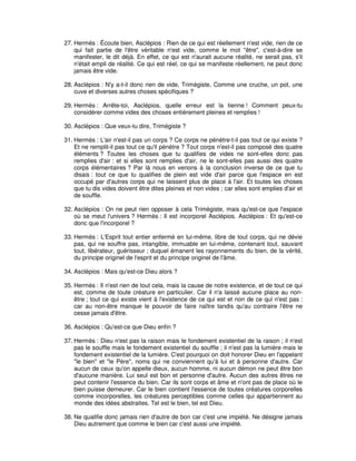 27. Hermès : Écoute bien, Asclépios : Rien de ce qui est réellement n'est vide, rien de ce
qui fait partie de l'être véritable n'est vide, comme le mot "être", c'est-à-dire se
manifester, le dit déjà. En effet, ce qui est n'aurait aucune réalité, ne serait pas, s'il
n'était empli de réalité. Ce qui est réel, ce qui se manifeste réellement, ne peut donc
jamais être vide.
28. Asclépios : N'y a-t-il donc rien de vide, Trimégiste, Comme une cruche, un pot, une
cuve et diverses autres choses spécifiques ?
29. Hermès : Arrête-toi, Asclépios, quelle erreur est la tienne ! Comment peux-tu
considérer comme vides des choses entièrement pleines et remplies !
30. Asclépios : Que veux-tu dire, Trimégiste ?
31. Hermès : L'air n'est-il pas un corps ? Ce corps ne pénètre-t-il pas tout ce qui existe ?
Et ne remplit-il pas tout ce qu'il pénètre ? Tout corps n'est-il pas composé des quatre
éléments ? Toutes les choses que tu qualifies de vides ne sont-elles donc pas
remplies d'air : et si elles sont remplies d'air, ne le sont-elles pas aussi des quatre
corps élémentaires ? Par là nous en venons à la conclusion inverse de ce que tu
disais : tout ce que tu qualifies de plein est vide d'air parce que l'espace en est
occupé par d'autres corps qui ne laissent plus de place à l'air. Et toutes les choses
que tu dis vides doivent être dites pleines et non vides ; car elles sont emplies d'air et
de souffle.
32. Asclépios : On ne peut rien opposer à cela Trimégiste, mais qu'est-ce que l'espace
où se meut l'univers ? Hermès : Il est incorporel Asclépios. Asclépios : Et qu'est-ce
donc que l'incorporel ?
33. Hermès : L'Esprit tout entier enfermé en lui-même, libre de tout corps, qui ne dévie
pas, qui ne souffre pas, intangible, immuable en lui-même, contenant tout, sauvant
tout, libérateur, guérisseur ; duquel émanent les rayonnements du bien, de la vérité,
du principe originel de l'esprit et du principe originel de l'âme.
34. Asclépios : Mais qu'est-ce Dieu alors ?
35. Hermès : Il n'est rien de tout cela, mais la cause de notre existence, et de tout ce qui
est, comme de toute créature en particulier. Car il n'a laissé aucune place au nonêtre ; tout ce qui existe vient à l'existence de ce qui est et non de ce qui n'est pas :
car au non-être manque le pouvoir de faire naître tandis qu'au contraire l'être ne
cesse jamais d'être.
36. Asclépios : Qu'est-ce que Dieu enfin ?
37. Hermès : Dieu n'est pas la raison mais le fondement existentiel de la raison ; il n'est
pas le souffle mais le fondement existentiel du souffle ; il n'est pas la lumière mais le
fondement existentiel de la lumière. C'est pourquoi on doit honorer Dieu en l'appelant
"le bien" et "le Père", noms qui ne conviennent qu'à lui et à personne d'autre. Car
aucun de ceux qu'on appelle dieux, aucun homme, ni aucun démon ne peut être bon
d'aucune manière. Lui seul est bon et personne d'autre. Aucun des autres êtres ne
peut contenir l'essence du bien. Car ils sont corps et âme et n'ont pas de place où le
bien puisse demeurer. Car le bien contient l'essence de toutes créatures corporelles
comme incorporelles, les créatures perceptibles comme celles qui appartiennent au
monde des idées abstraites. Tel est le bien, tel est Dieu.
38. Ne qualifie donc jamais rien d'autre de bon car c'est une impiété. Ne désigne jamais
Dieu autrement que comme le bien car c'est aussi une impiété.

 