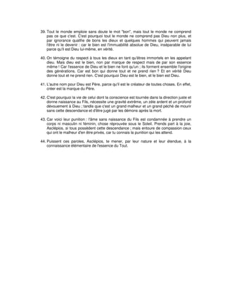 39. Tout le monde emploie sans doute le mot "bon", mais tout le monde ne comprend
pas ce que c'est. C'est pourquoi tout le monde ne comprend pas Dieu non plus, et
par ignorance qualifie de bons les dieux et quelques hommes qui peuvent jamais
l'être ni le devenir : car le bien est l'immuabilité absolue de Dieu, inséparable de lui
parce qu'il est Dieu lui-même, en vérité.
40. On témoigne du respect à tous les dieux en tant qu'êtres immortels en les appelant
dieu. Mais dieu est le bien, non par marque de respect mais de par son essence
même ! Car l'essence de Dieu et le bien ne font qu'un ; ils forment ensemble l'origine
des générations. Car est bon qui donne tout et ne prend rien ? Et en vérité Dieu
donne tout et ne prend rien. C'est pourquoi Dieu est le bien, et le bien est Dieu.
41. L'autre nom pour Dieu est Père, parce qu'il est le créateur de toutes choses. En effet,
créer est la marque du Père.
42. C'est pourquoi la vie de celui dont la conscience est tournée dans la direction juste et
donne naissance au Fils, nécessite une gravité extrême, un zèle ardent et un profond
dévouement à Dieu ; tandis que c'est un grand malheur et un grand péché de mourir
sans cette descendance et d'être jugé par les démons après la mort.
43. Car voici leur punition : l'âme sans naissance du Fils est condamnée à prendre un
corps ni masculin ni féminin, chose réprouvée sous le Soleil. Prends part à la joie,
Asclépios, si tous possèdent cette descendance ; mais entoure de compassion ceux
qui ont le malheur d'en être privés, car tu connais la punition qui les attend.
44. Puissent ces paroles, Asclépios, te mener, par leur nature et leur étendue, à la
connaissance élémentaire de l'essence du Tout.

 
