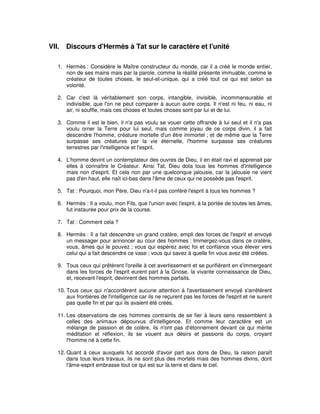 VII.

Discours d'Hermès à Tat sur le caractère et l'unité

1. Hermès : Considère le Maître constructeur du monde, car il a créé le monde entier,
non de ses mains mais par la parole, comme la réalité présente immuable, comme le
créateur de toutes choses, le seul-et-unique, qui a créé tout ce qui est selon sa
volonté.
2. Car c'est là véritablement son corps, intangible, invisible, incommensurable et
indivisible, que l'on ne peut comparer à aucun autre corps. Il n'est ni feu, ni eau, ni
air, ni souffle, mais ces choses et toutes choses sont par lui et de lui.
3. Comme il est le bien, il n'a pas voulu se vouer cette offrande à lui seul et il n'a pas
voulu orner la Terre pour lui seul, mais comme joyau de ce corps divin, il a fait
descendre l'homme, créature mortelle d'un être immortel ; et de même que la Terre
surpasse ses créatures par la vie éternelle, l'homme surpasse ses créatures
terrestres par l'intelligence et l'esprit.
4. L'homme devint un contemplateur des ouvres de Dieu, il en était ravi et apprenait par
elles à connaître le Créateur. Ainsi Tat, Dieu dota tous les hommes d'intelligence
mais non d'esprit. Et cela non par une quelconque jalousie, car la jalousie ne vient
pas d'en haut, elle naît ici-bas dans l'âme de ceux qui ne possède pas l'esprit.
5. Tat : Pourquoi, mon Père, Dieu n'a-t-il pas conféré l'esprit à tous les hommes ?
6. Hermès : Il a voulu, mon Fils, que l'union avec l'esprit, à la portée de toutes les âmes,
fut instaurée pour prix de la course.
7. Tat : Comment cela ?
8. Hermès : Il a fait descendre un grand cratère, empli des forces de l'esprit et envoyé
un messager pour annoncer au cour des hommes : Immergez-vous dans ce cratère,
vous, âmes qui le pouvez ; vous qui espérez avec foi et confiance vous élever vers
celui qui a fait descendre ce vase ; vous qui savez à quelle fin vous avez été créées.
9. Tous ceux qui prêtèrent l'oreille à cet avertissement et se purifièrent en s'immergeant
dans les forces de l'esprit eurent part à la Gnose, la vivante connaissance de Dieu,
et, recevant l'esprit, devinrent des hommes parfaits.
10. Tous ceux qui n'accordèrent aucune attention à l'avertissement envoyé s'arrêtèrent
aux frontières de l'intelligence car ils ne reçurent pas les forces de l'esprit et ne surent
pas quelle fin et par qui ils avaient été créés.
11. Les observations de ces hommes contraints de se fier à leurs sens ressemblent à
celles des animaux dépourvus d'intelligence. Et comme leur caractère est un
mélange de passion et de colère, ils n'ont pas d'étonnement devant ce qui mérite
méditation et réflexion, ils se vouent aux désirs et passions du corps, croyant
l'homme né à cette fin.
12. Quant à ceux auxquels fut accordé d'avoir part aux dons de Dieu, la raison paraît
dans tous leurs travaux, ils ne sont plus des mortels mais des hommes divins, dont
l'âme-esprit embrasse tout ce qui est sur la terre et dans le ciel.

 