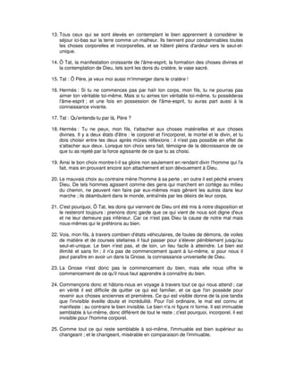 13. Tous ceux qui se sont élevés en contemplant le bien apprennent à considérer le
séjour ici-bas sur la terre comme un malheur. Ils tiennent pour condamnables toutes
les choses corporelles et incorporelles, et se hâtent pleins d'ardeur vers le seul-etunique.
14. Ô Tat, la manifestation croissante de l'âme-esprit, la formation des choses divines et
la contemplation de Dieu, tels sont les dons du cratère, le vase sacré.
15. Tat : Ô Père, je veux moi aussi m'immerger dans le cratère !
16. Hermès : Si tu ne commences pas par haïr ton corps, mon fils, tu ne pourras pas
aimer ton véritable toi-même. Mais si tu aimes ton véritable toi-même, tu posséderas
l'âme-esprit ; et une fois en possession de l'âme-esprit, tu auras part aussi à la
connaissance vivante.
17. Tat : Qu'entends-tu par là, Père ?
18. Hermès : Tu ne peux, mon fils, t'attacher aux choses matérielles et aux choses
divines. Il y a deux états d'être : le corporel et l'incorporel, le mortel et le divin, et tu
dois choisir entre les deux après mûres réflexions : il n'est pas possible en effet de
s'attacher aux deux. Lorsque ton choix sera fait, témoigne de la décroissance de ce
que tu as rejeté par la force agissante de ce que tu as choisi.
19. Ainsi le bon choix montre-t-il sa gloire non seulement en rendant divin l'homme qui l'a
fait, mais en prouvant encore son attachement et son dévouement à Dieu.
20. Le mauvais choix au contraire mène l'homme à sa perte ; en outre il est péché envers
Dieu. De tels hommes agissent comme des gens qui marchent en cortège au milieu
du chemin, ne peuvent rien faire par eux-mêmes mais gênent les autres dans leur
marche ; ils déambulent dans le monde, entraînés par les désirs de leur corps.
21. C'est pourquoi, Ô Tat, les dons qui viennent de Dieu ont été mis à notre disposition et
le resteront toujours : prenons donc garde que ce qui vient de nous soit digne d'eux
et ne leur demeure pas inférieur. Car ce n'est pas Dieu la cause de notre mal mais
nous-mêmes qui le préférons au bien.
22. Vois, mon fils, à travers combien d'états véhiculaires, de foules de démons, de voiles
de matière et de courses stellaires il faut passer pour s'élever péniblement jusqu'au
seul-et-unique. Le bien n'est pas, et de loin, un lieu facile à atteindre. Le bien est
illimité et sans fin ; il n'a pas de commencement quant à lui-même, si pour nous il
peut paraître en avoir un dans la Gnose, la connaissance universelle de Dieu.
23. La Gnose n'est donc pas le commencement du bien, mais elle nous offre le
commencement de ce qu'il nous faut apprendre à connaître du bien.
24. Commençons donc et hâtons-nous en voyage à travers tout ce qui nous attend ; car
en vérité il est difficile de quitter ce qui est familier, et ce que l'on possède pour
revenir aux choses anciennes et premières. Ce qui est visible donne de la joie tandis
que l'invisible éveille doute et incrédulité. Pour l'oil ordinaire, le mal est connu et
manifeste ; au contraire le bien invisible. Le bien n'a ni figure ni forme. Il est immuable
semblable à lui-même, donc différent de tout le reste ; c'est pourquoi, incorporel, il est
invisible pour l'homme corporel.
25. Comme tout ce qui reste semblable à soi-même, l'immuable est bien supérieur au
changeant ; et le changeant, misérable en comparaison de l'immuable.

 