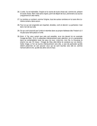 26. L'unité, l'un-et-indivisible, l'origine et la racine de toute chose est, comme tel, présent
en toute chose, Rien n'est sans origine, point de départ de tout, prend donc sa source
uniquement en elle-même.
27. Le nombre un contient, comme l'origine, tous les autres nombres en lui sans être luimême contenu dans aucun.
28. Tout ce qui est engendré est imparfait, divisible, croît et décroît. La perfection n'est
donc rien de tout cela
29. Ce qui croît s'accroît par l'unité et retombe dans sa propre faiblesse dès l'instant où il
ne peut plus faire place à l'unité.
30. Ainsi, ô Tat, pour autant que cela soit possible, ai-je mis devant toi en exemple
l'image de Dieu ; Si tu t'y absorbes intérieurement avec attention, et si tu persévères
dans sa contemplation avec les yeux du cour, crois-moi, mon fils, tu trouveras le
chemin du ciel. Et mieux : l'image de Dieu elle-même te conduira sur ce chemin.
Cette image, si l'on se tourne intérieurement vers elle, a ceci de particulier qu'elle
retient prisonnier en son pouvoir ceux qui se sont tournés vers elle et, comme
l'aimant attire le fer, qu'elle les attire vers le haut.

 