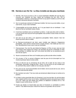 VIII. Hermès à son fils Tat : Le Dieu invisible est des plus manifeste
1. Hermès : De ce qui va suivre, ô Tat, tu auras l'explication détaillée afin que tes yeux
s'ouvrent aux mystères de Dieu, lequel est au-dessus de tout nom. Par la
contemplation intérieure, comprends comment lui qui paraît invisible au commun des
mortels te deviendra des plus manifeste.
2. Car il ne serait pas vraiment s'il n'était pas invisible. Car tout ce qui est visible, un jour
s'est formé, un jour s'est manifesté.
3. L'imperceptible est de toute éternité, car il n'a pas besoin de se manifester : il est
éternel et fait se manifester toutes choses.
4. Il rend tout manifeste sans se manifester lui-même ; il crée sans être créé lui-même ;
il ne se montre sous aucune forme perceptible mais confère à toute chose une forme
perceptible.
5. Car seul ce qui est créé a une apparence perceptible. Naître, devenir n'est rien
d'autre qu'entrer dans le visible.
6. Le Seul-qui-ne-soit-pas-né est donc aussi invisible que dépourvu d'apparence
perceptible ; mais comme il donne forme à toutes choses, il est visible par tout et en
tout, de préférence à ceux à qui il veut se manifester.
7. C'est pourquoi, Tat, mon fils, prie d'abord le Seigneur, le Père, le seul, celui qui n'est
pas l'unique mais l'origine de l'unique, de t'accorder de pouvoir contempler ce Dieu
d'une grandeur si indicible, bien qu'il n'ait encore fait briller sur ta conscience qu'un
seul de ses rayons.
8. Seule la conscience de l'âme voit l'invisible parce qu'elle est elle-même invisible.
9. Si tu le peux, ô Tat, tu verras le Seigneur avec les yeux de ton âme-esprit car il se
montre à profusion dans l'univers entier.
10. Es-tu en état de voir la conscience de ton âme, de la saisir de tes mains et de
contempler, émerveillé, l'image de Dieu ? Alors, si ce qui est en toi est invisible pour
toi, comment Dieu serait-il visible en toi à tes yeux de chair ?
11. Si tu veux le voir, tourne tes pensées vers le Soleil, vers la course de la Lune, vers la
marche ordonnée des étoiles.
12. Qui maintient cet ordre ? Car tout ordre est strictement déterminé par le nombre et la
position.
13. Le Soleil, le plus grand des dieux du firmament, à qui tous les dieux du ciel font place
avec respect comme à leur roi et maître, indiciblement grand, plus grand que la terre
et la mer, tolère que des étoiles plus petites se déplacent au-dessus de lui. Par
respect ou par crainte de qui, mon fils ?
14. Toutes ces étoiles ne tracent-elles pas dans le firmament un semblable et même
chemin ? Qui déterminera pour chacune la nature et la grandeur de sa course ?

 