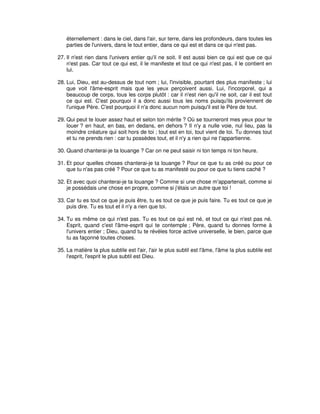 éternellement : dans le ciel, dans l'air, sur terre, dans les profondeurs, dans toutes les
parties de l'univers, dans le tout entier, dans ce qui est et dans ce qui n'est pas.
27. Il n'est rien dans l'univers entier qu'il ne soit. Il est aussi bien ce qui est que ce qui
n'est pas. Car tout ce qui est, il le manifeste et tout ce qui n'est pas, il le contient en
lui.
28. Lui, Dieu, est au-dessus de tout nom ; lui, l'invisible, pourtant des plus manifeste ; lui
que voit l'âme-esprit mais que les yeux perçoivent aussi. Lui, l'incorporel, qui a
beaucoup de corps, tous les corps plutôt : car il n'est rien qu'il ne soit, car il est tout
ce qui est. C'est pourquoi il a donc aussi tous les noms puisqu'ils proviennent de
l'unique Père. C'est pourquoi il n'a donc aucun nom puisqu'il est le Père de tout.
29. Qui peut te louer assez haut et selon ton mérite ? Où se tourneront mes yeux pour te
louer ? en haut, en bas, en dedans, en dehors ? Il n'y a nulle voie, nul lieu, pas la
moindre créature qui soit hors de toi ; tout est en toi, tout vient de toi. Tu donnes tout
et tu ne prends rien : car tu possèdes tout, et il n'y a rien qui ne t'appartienne.
30. Quand chanterai-je ta louange ? Car on ne peut saisir ni ton temps ni ton heure.
31. Et pour quelles choses chanterai-je ta louange ? Pour ce que tu as créé ou pour ce
que tu n'as pas créé ? Pour ce que tu as manifesté ou pour ce que tu tiens caché ?
32. Et avec quoi chanterai-je ta louange ? Comme si une chose m'appartenait, comme si
je possédais une chose en propre, comme si j'étais un autre que toi !
33. Car tu es tout ce que je puis être, tu es tout ce que je puis faire. Tu es tout ce que je
puis dire. Tu es tout et il n'y a rien que toi.
34. Tu es même ce qui n'est pas. Tu es tout ce qui est né, et tout ce qui n'est pas né.
Esprit, quand c'est l'âme-esprit qui te contemple ; Père, quand tu donnes forme à
l'univers entier ; Dieu, quand tu te révèles force active universelle, le bien, parce que
tu as façonné toutes choses.
35. La matière la plus subtile est l'air, l'air le plus subtil est l'âme, l'âme la plus subtile est
l'esprit, l'esprit le plus subtil est Dieu.

 